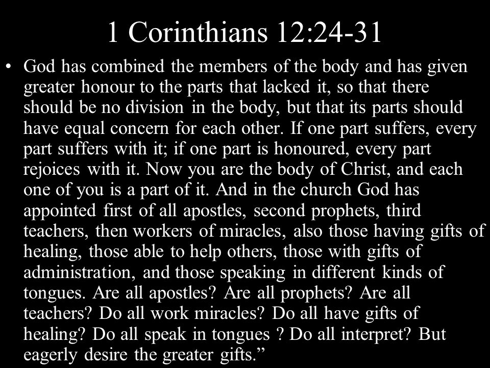 1 Corinthians 12:24-31 God has combined the members of the body and has given greater honour to the parts that lacked it, so that there should be no division in the body, but that its parts should have equal concern for each other.
