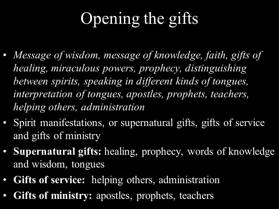Opening the gifts Message of wisdom, message of knowledge, faith, gifts of healing, miraculous powers, prophecy, distinguishing between spirits, speaking in different kinds of tongues, interpretation of tongues, apostles, prophets, teachers, helping others, administration Spirit manifestations, or supernatural gifts, gifts of service and gifts of ministry Supernatural gifts: healing, prophecy, words of knowledge and wisdom, tongues Gifts of service: helping others, administration Gifts of ministry: apostles, prophets, teachers
