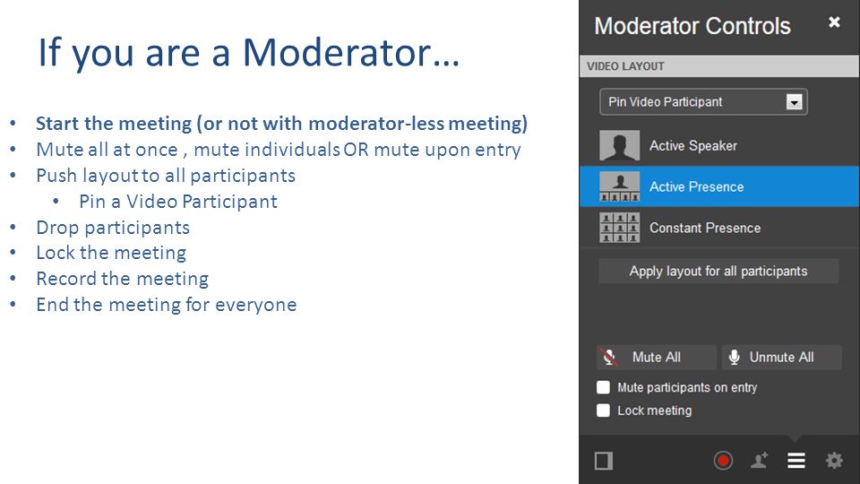 If you are a Moderator… Start the meeting (or not with moderator-less meeting) Mute all at once, mute individuals OR mute upon entry Push layout to all participants Pin a Video Participant Drop participants Lock the meeting Record the meeting End the meeting for everyone