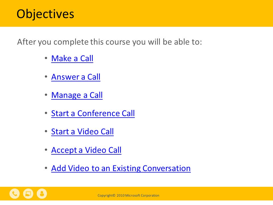 Copyright© 2010 Microsoft Corporation Objectives After you complete this course you will be able to: Make a Call Answer a Call Manage a Call Start a Conference Call Start a Video Call Accept a Video Call Add Video to an Existing Conversation
