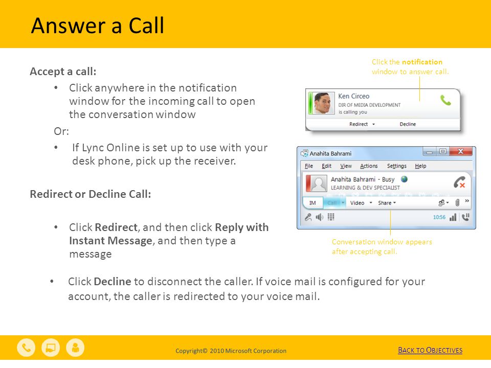 Copyright© 2010 Microsoft Corporation Answer a Call Accept a call: Click anywhere in the notification window for the incoming call to open the conversation window Or: If Lync Online is set up to use with your desk phone, pick up the receiver.