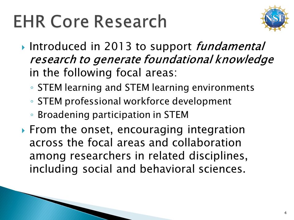  Introduced in 2013 to support fundamental research to generate foundational knowledge in the following focal areas: ◦ STEM learning and STEM learning environments ◦ STEM professional workforce development ◦ Broadening participation in STEM  From the onset, encouraging integration across the focal areas and collaboration among researchers in related disciplines, including social and behavioral sciences.