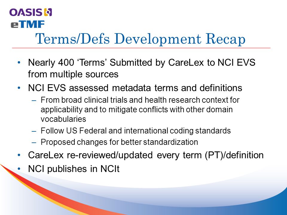 Nearly 400 ‘Terms’ Submitted by CareLex to NCI EVS from multiple sources NCI EVS assessed metadata terms and definitions –From broad clinical trials and health research context for applicability and to mitigate conflicts with other domain vocabularies –Follow US Federal and international coding standards –Proposed changes for better standardization CareLex re-reviewed/updated every term (PT)/definition NCI publishes in NCIt Terms/Defs Development Recap