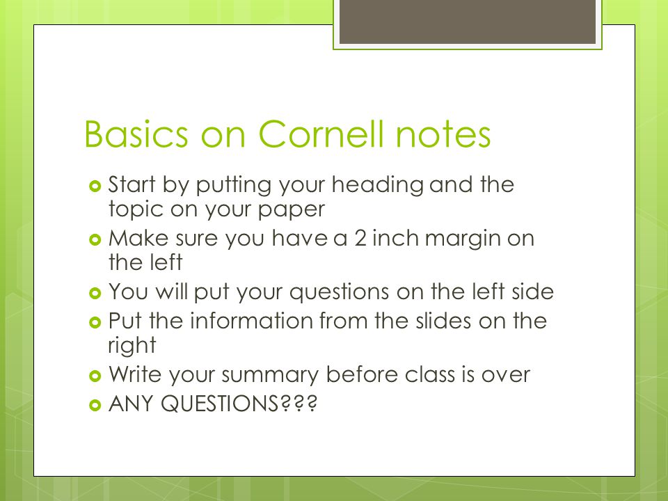Basics on Cornell notes  Start by putting your heading and the topic on your paper  Make sure you have a 2 inch margin on the left  You will put your questions on the left side  Put the information from the slides on the right  Write your summary before class is over  ANY QUESTIONS
