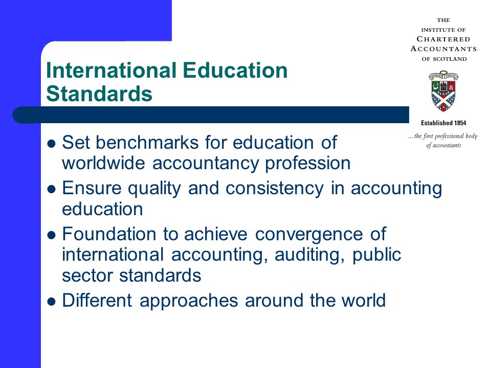 International Education Standards Set benchmarks for education of worldwide accountancy profession Ensure quality and consistency in accounting education Foundation to achieve convergence of international accounting, auditing, public sector standards Different approaches around the world