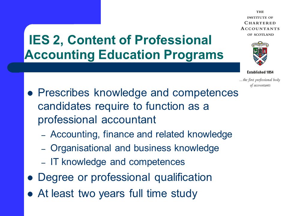 IES 2, Content of Professional Accounting Education Programs Prescribes knowledge and competences candidates require to function as a professional accountant – Accounting, finance and related knowledge – Organisational and business knowledge – IT knowledge and competences Degree or professional qualification At least two years full time study