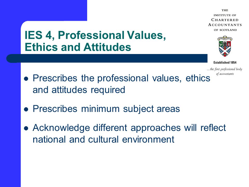 IES 4, Professional Values, Ethics and Attitudes Prescribes the professional values, ethics and attitudes required Prescribes minimum subject areas Acknowledge different approaches will reflect national and cultural environment