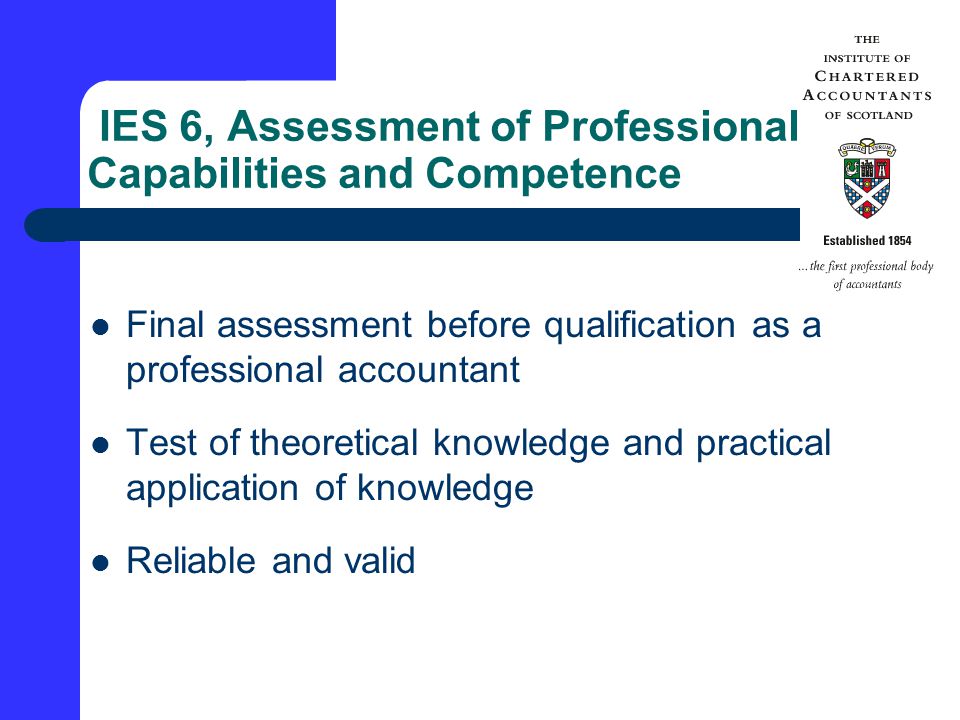 IES 6, Assessment of Professional Capabilities and Competence Final assessment before qualification as a professional accountant Test of theoretical knowledge and practical application of knowledge Reliable and valid