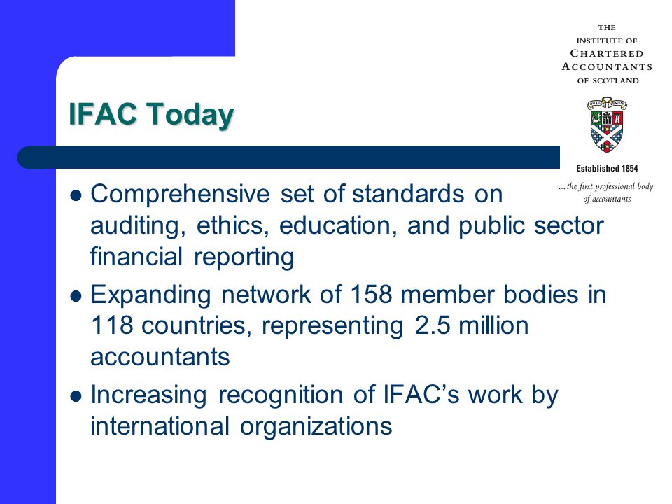 IFAC Today Comprehensive set of standards on auditing, ethics, education, and public sector financial reporting Expanding network of 158 member bodies in 118 countries, representing 2.5 million accountants Increasing recognition of IFAC’s work by international organizations