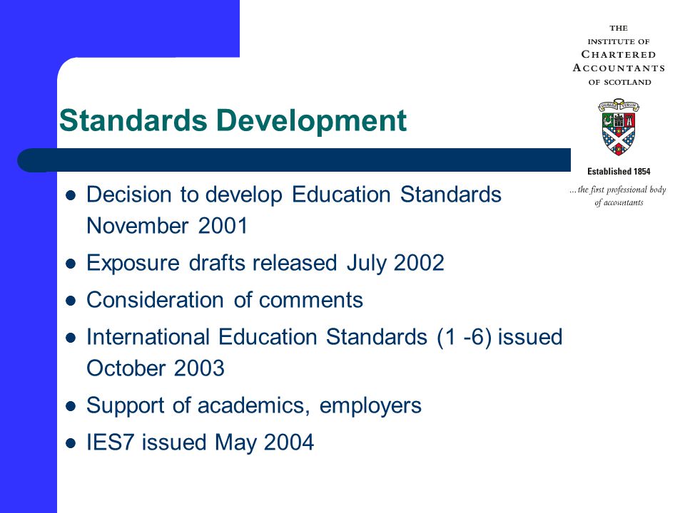 Standards Development Decision to develop Education Standards November 2001 Exposure drafts released July 2002 Consideration of comments International Education Standards (1 -6) issued October 2003 Support of academics, employers IES7 issued May 2004