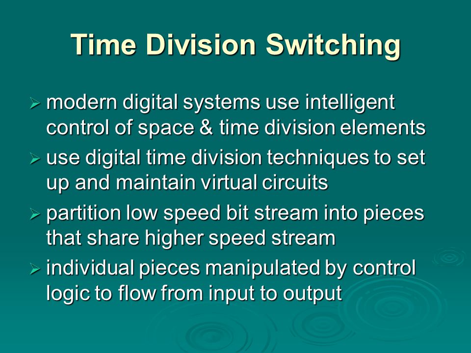 Time Division Switching  modern digital systems use intelligent control of space & time division elements  use digital time division techniques to set up and maintain virtual circuits  partition low speed bit stream into pieces that share higher speed stream  individual pieces manipulated by control logic to flow from input to output