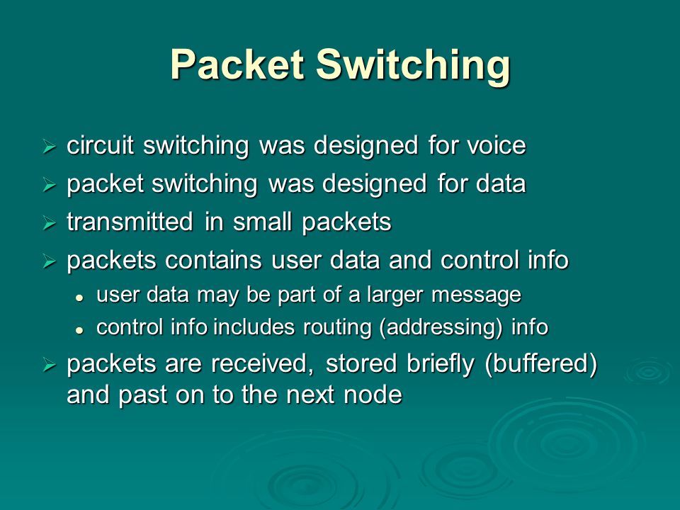 Packet Switching  circuit switching was designed for voice  packet switching was designed for data  transmitted in small packets  packets contains user data and control info user data may be part of a larger message user data may be part of a larger message control info includes routing (addressing) info control info includes routing (addressing) info  packets are received, stored briefly (buffered) and past on to the next node