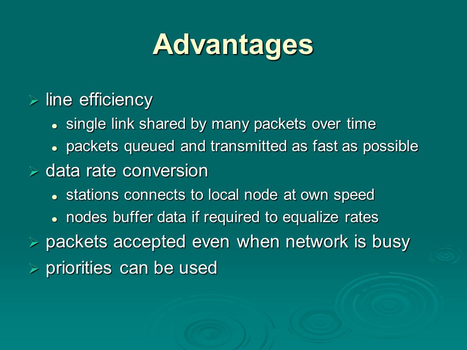 Advantages  line efficiency single link shared by many packets over time single link shared by many packets over time packets queued and transmitted as fast as possible packets queued and transmitted as fast as possible  data rate conversion stations connects to local node at own speed stations connects to local node at own speed nodes buffer data if required to equalize rates nodes buffer data if required to equalize rates  packets accepted even when network is busy  priorities can be used