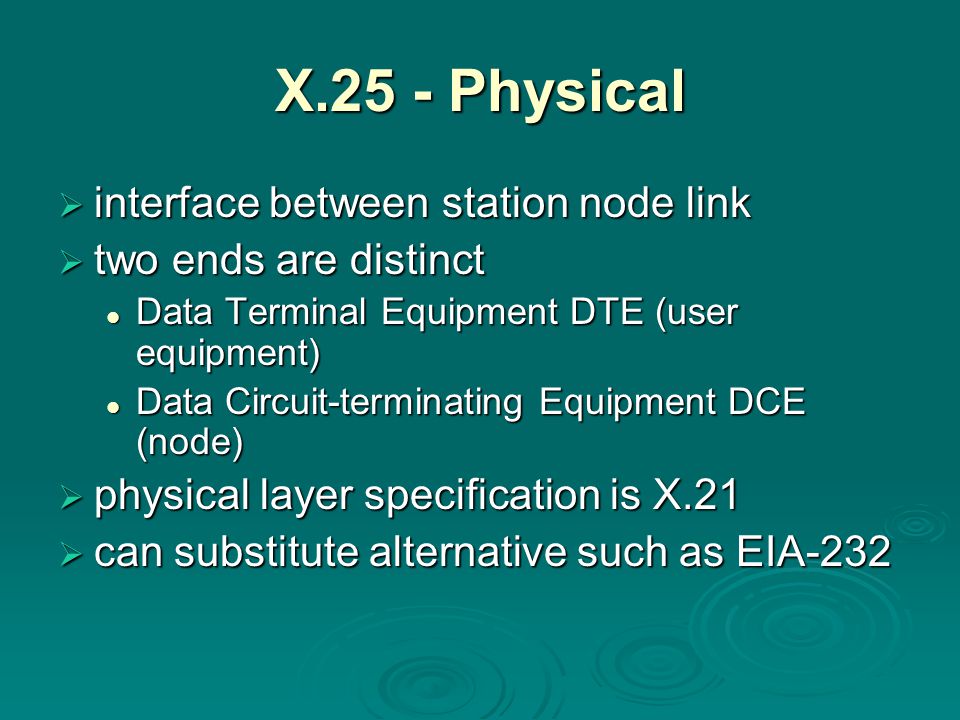 X.25 - Physical  interface between station node link  two ends are distinct Data Terminal Equipment DTE (user equipment) Data Terminal Equipment DTE (user equipment) Data Circuit-terminating Equipment DCE (node) Data Circuit-terminating Equipment DCE (node)  physical layer specification is X.21  can substitute alternative such as EIA-232