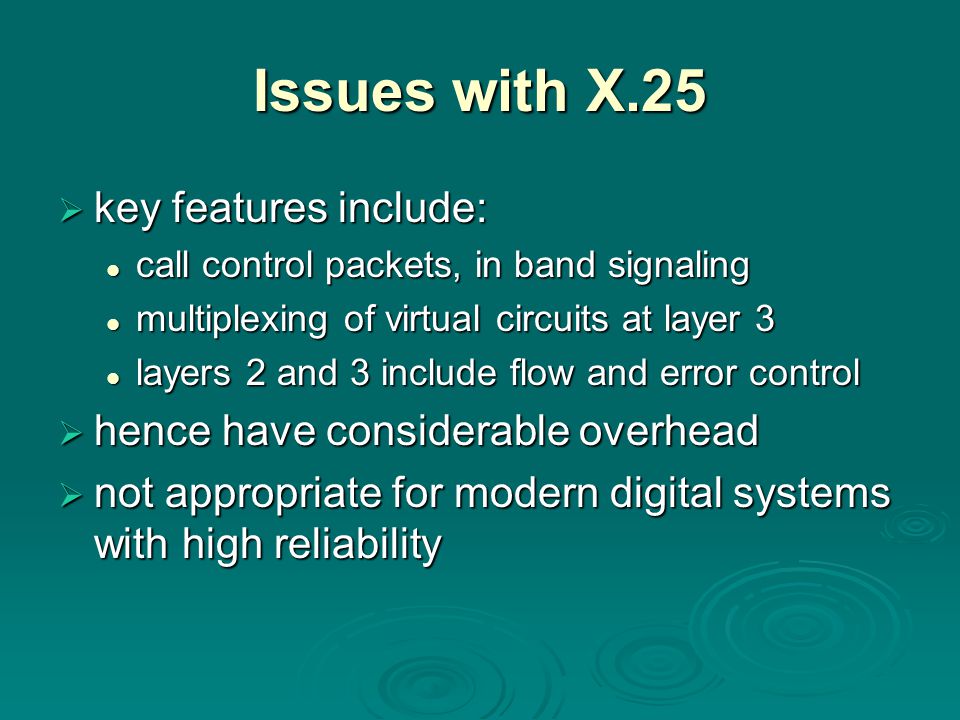 Issues with X.25  key features include: call control packets, in band signaling call control packets, in band signaling multiplexing of virtual circuits at layer 3 multiplexing of virtual circuits at layer 3 layers 2 and 3 include flow and error control layers 2 and 3 include flow and error control  hence have considerable overhead  not appropriate for modern digital systems with high reliability