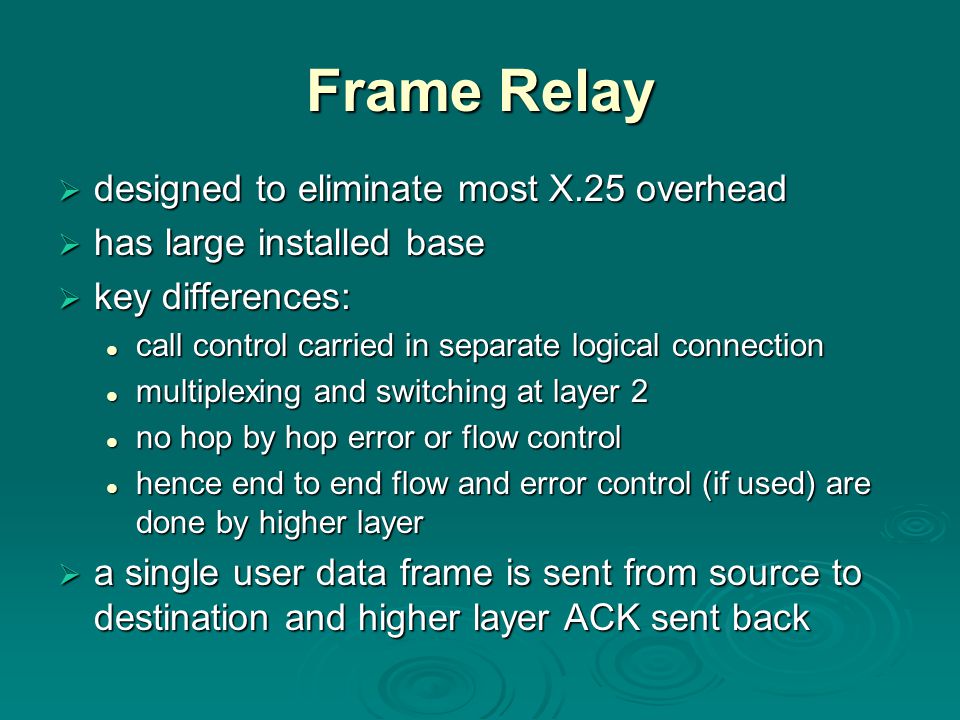 Frame Relay  designed to eliminate most X.25 overhead  has large installed base  key differences: call control carried in separate logical connection call control carried in separate logical connection multiplexing and switching at layer 2 multiplexing and switching at layer 2 no hop by hop error or flow control no hop by hop error or flow control hence end to end flow and error control (if used) are done by higher layer hence end to end flow and error control (if used) are done by higher layer  a single user data frame is sent from source to destination and higher layer ACK sent back