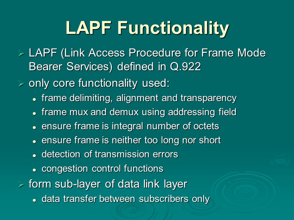 LAPF Functionality  LAPF (Link Access Procedure for Frame Mode Bearer Services) defined in Q.922  only core functionality used: frame delimiting, alignment and transparency frame delimiting, alignment and transparency frame mux and demux using addressing field frame mux and demux using addressing field ensure frame is integral number of octets ensure frame is integral number of octets ensure frame is neither too long nor short ensure frame is neither too long nor short detection of transmission errors detection of transmission errors congestion control functions congestion control functions  form sub-layer of data link layer data transfer between subscribers only data transfer between subscribers only