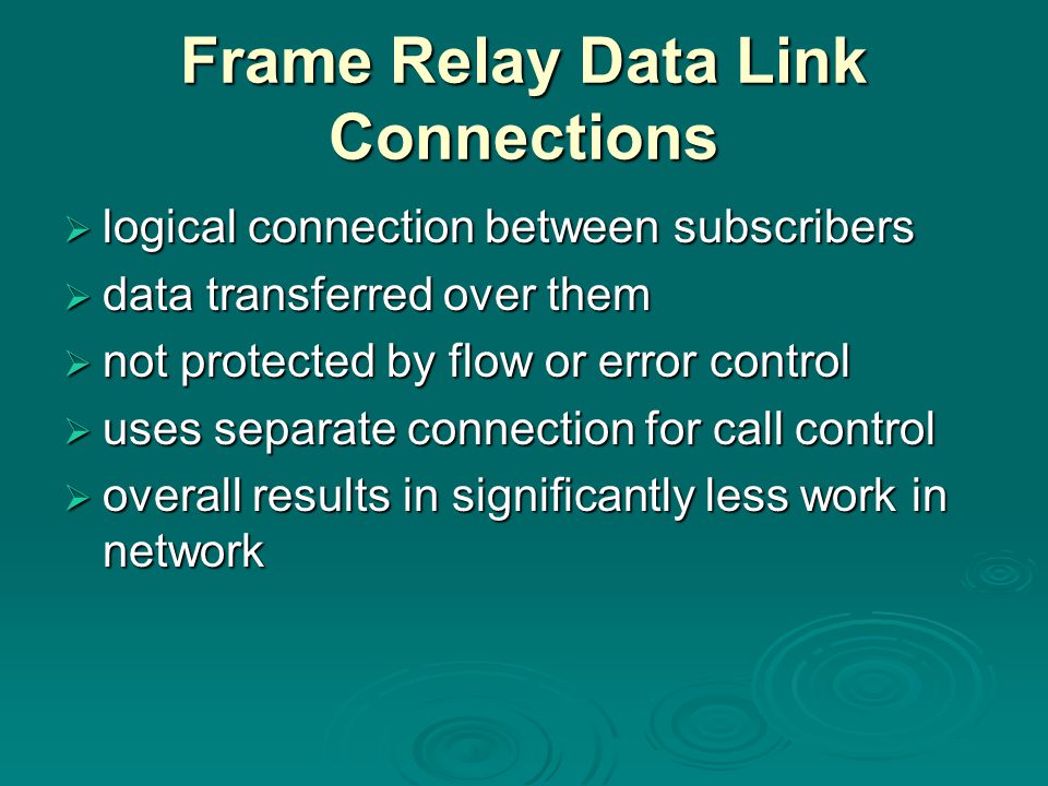 Frame Relay Data Link Connections  logical connection between subscribers  data transferred over them  not protected by flow or error control  uses separate connection for call control  overall results in significantly less work in network