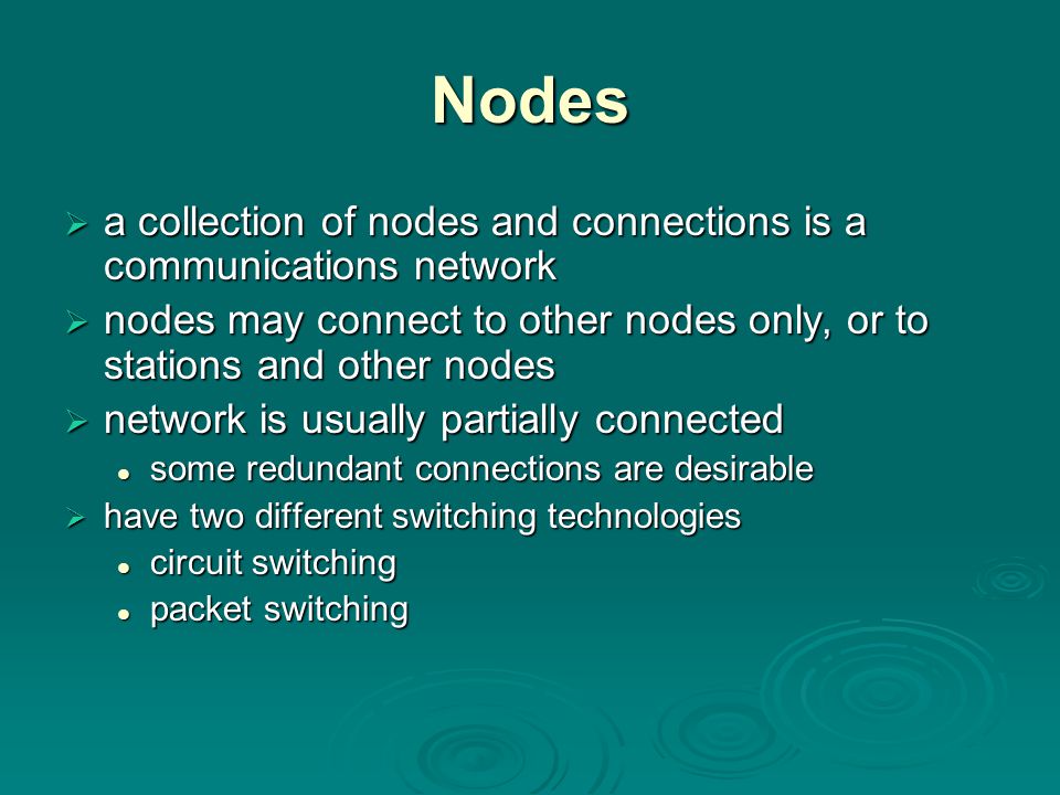 Nodes  a collection of nodes and connections is a communications network  nodes may connect to other nodes only, or to stations and other nodes  network is usually partially connected some redundant connections are desirable some redundant connections are desirable  have two different switching technologies circuit switching circuit switching packet switching packet switching