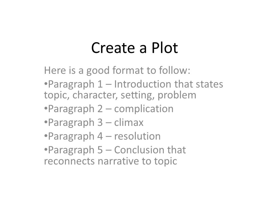 Create a Plot Here is a good format to follow: Paragraph 1 – Introduction that states topic, character, setting, problem Paragraph 2 – complication Paragraph 3 – climax Paragraph 4 – resolution Paragraph 5 – Conclusion that reconnects narrative to topic