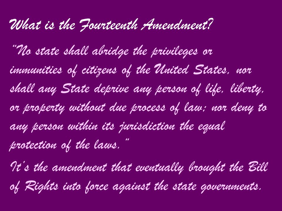 No state shall abridge the privileges or immunities of citizens of the United States, nor shall any State deprive any person of life, liberty, or property without due process of law; nor deny to any person within its jurisdiction the equal protection of the laws. It’s the amendment that eventually brought the Bill of Rights into force against the state governments.