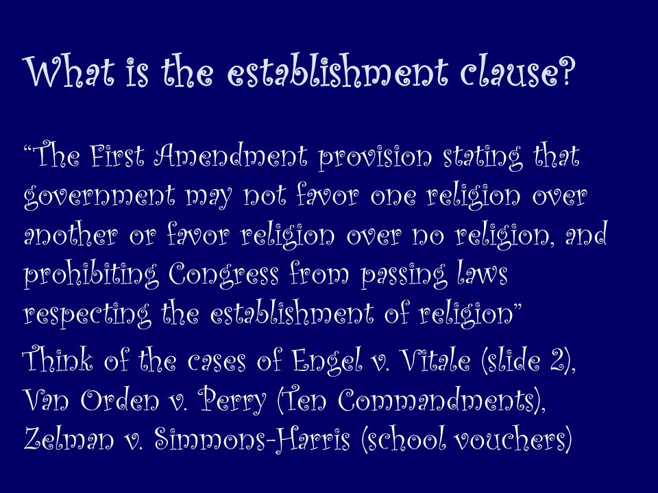 The First Amendment provision stating that government may not favor one religion over another or favor religion over no religion, and prohibiting Congress from passing laws respecting the establishment of religion Think of the cases of Engel v.