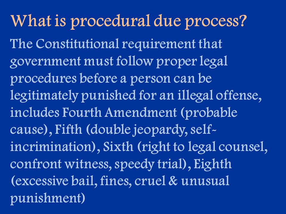 The Constitutional requirement that government must follow proper legal procedures before a person can be legitimately punished for an illegal offense, includes Fourth Amendment (probable cause), Fifth (double jeopardy, self- incrimination), Sixth (right to legal counsel, confront witness, speedy trial), Eighth (excessive bail, fines, cruel & unusual punishment)