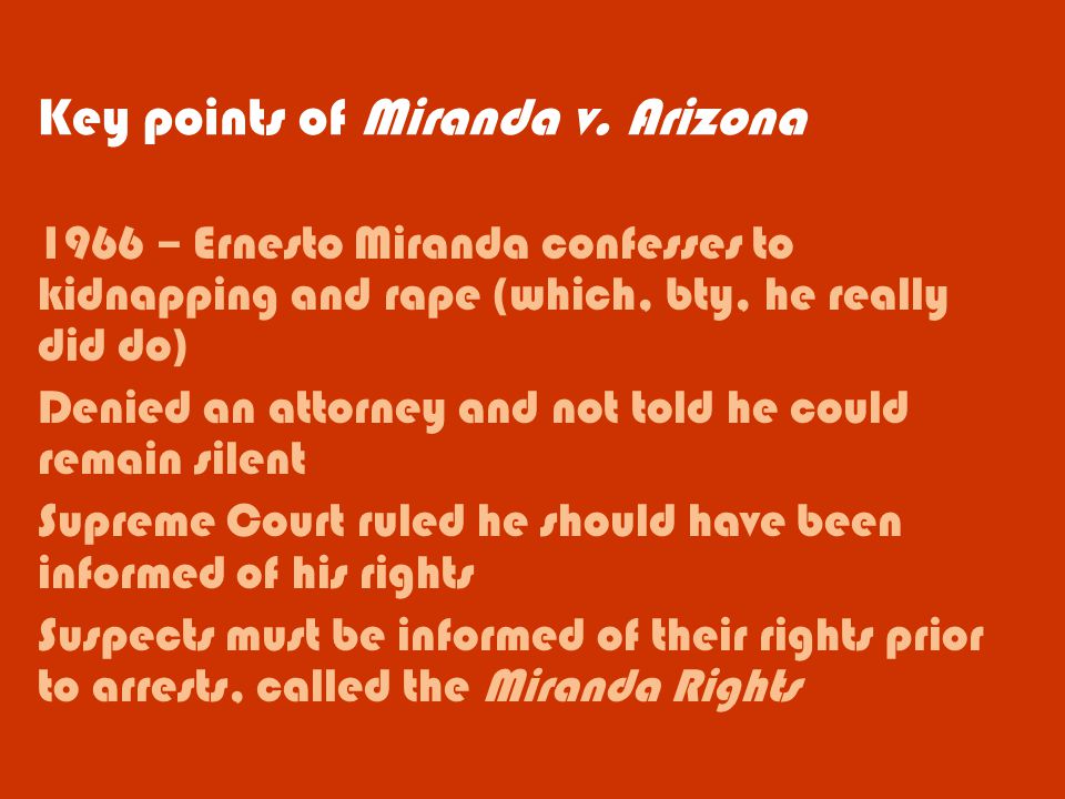 1966 – Ernesto Miranda confesses to kidnapping and rape (which, bty, he really did do) Denied an attorney and not told he could remain silent Supreme Court ruled he should have been informed of his rights Suspects must be informed of their rights prior to arrests, called the Miranda Rights