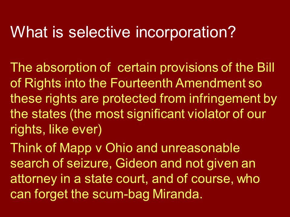 The absorption of certain provisions of the Bill of Rights into the Fourteenth Amendment so these rights are protected from infringement by the states (the most significant violator of our rights, like ever) Think of Mapp v Ohio and unreasonable search of seizure, Gideon and not given an attorney in a state court, and of course, who can forget the scum-bag Miranda.
