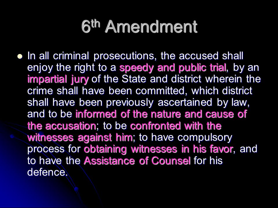 6 th Amendment In all criminal prosecutions, the accused shall enjoy the right to a speedy and public trial, by an impartial jury of the State and district wherein the crime shall have been committed, which district shall have been previously ascertained by law, and to be informed of the nature and cause of the accusation; to be confronted with the witnesses against him; to have compulsory process for obtaining witnesses in his favor, and to have the Assistance of Counsel for his defence.