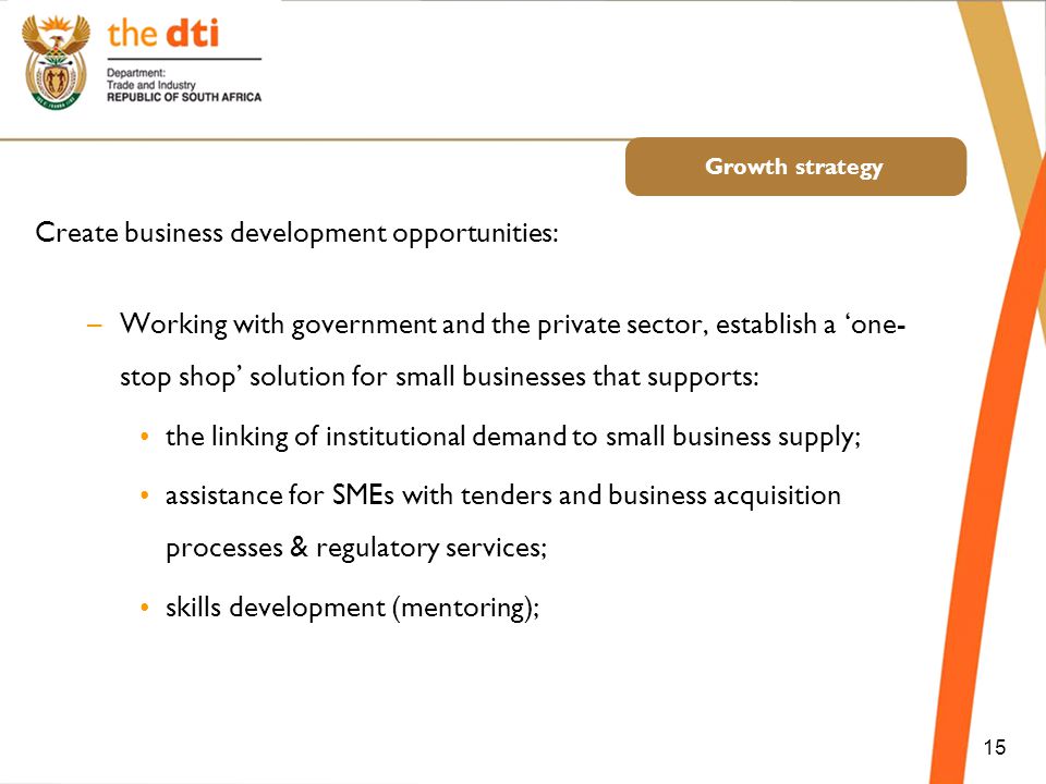 Growth strategy 15 Create business development opportunities: –Working with government and the private sector, establish a ‘one- stop shop’ solution for small businesses that supports: the linking of institutional demand to small business supply; assistance for SMEs with tenders and business acquisition processes & regulatory services; skills development (mentoring);