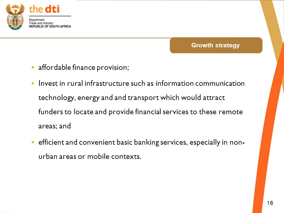 Growth strategy affordable finance provision; Invest in rural infrastructure such as information communication technology, energy and and transport which would attract funders to locate and provide financial services to these remote areas; and efficient and convenient basic banking services, especially in non- urban areas or mobile contexts.