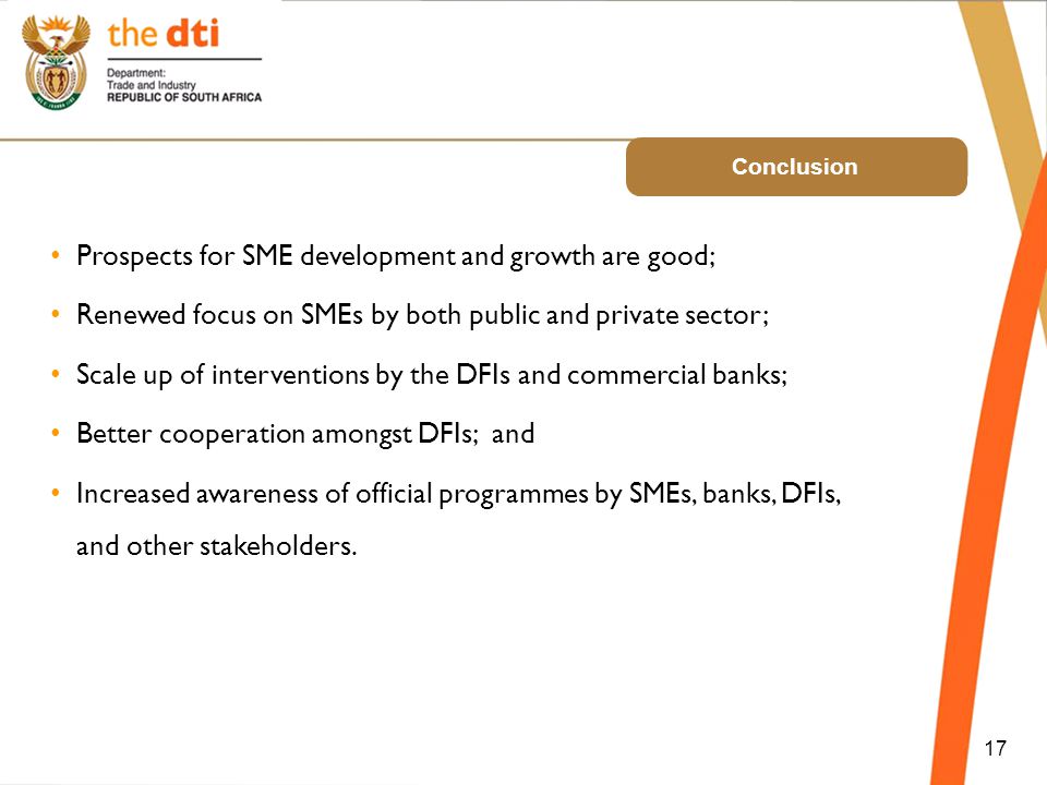 Conclusion 17 Prospects for SME development and growth are good; Renewed focus on SMEs by both public and private sector; Scale up of interventions by the DFIs and commercial banks; Better cooperation amongst DFIs; and Increased awareness of official programmes by SMEs, banks, DFIs, and other stakeholders.