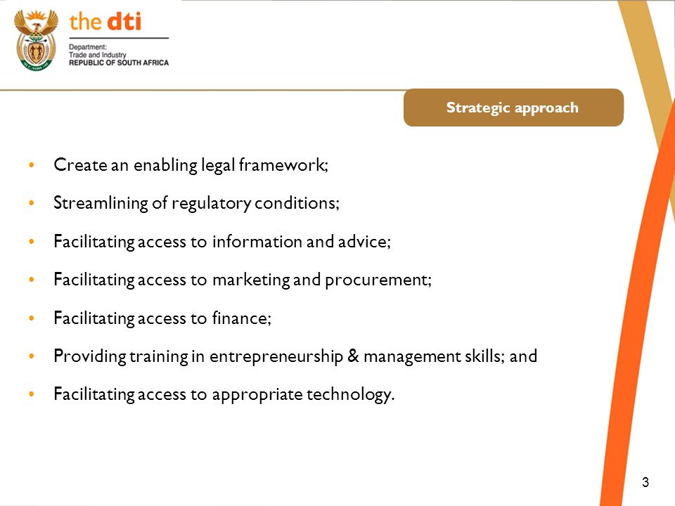 3 Strategic approach Create an enabling legal framework; Streamlining of regulatory conditions; Facilitating access to information and advice; Facilitating access to marketing and procurement; Facilitating access to finance; Providing training in entrepreneurship & management skills; and Facilitating access to appropriate technology.