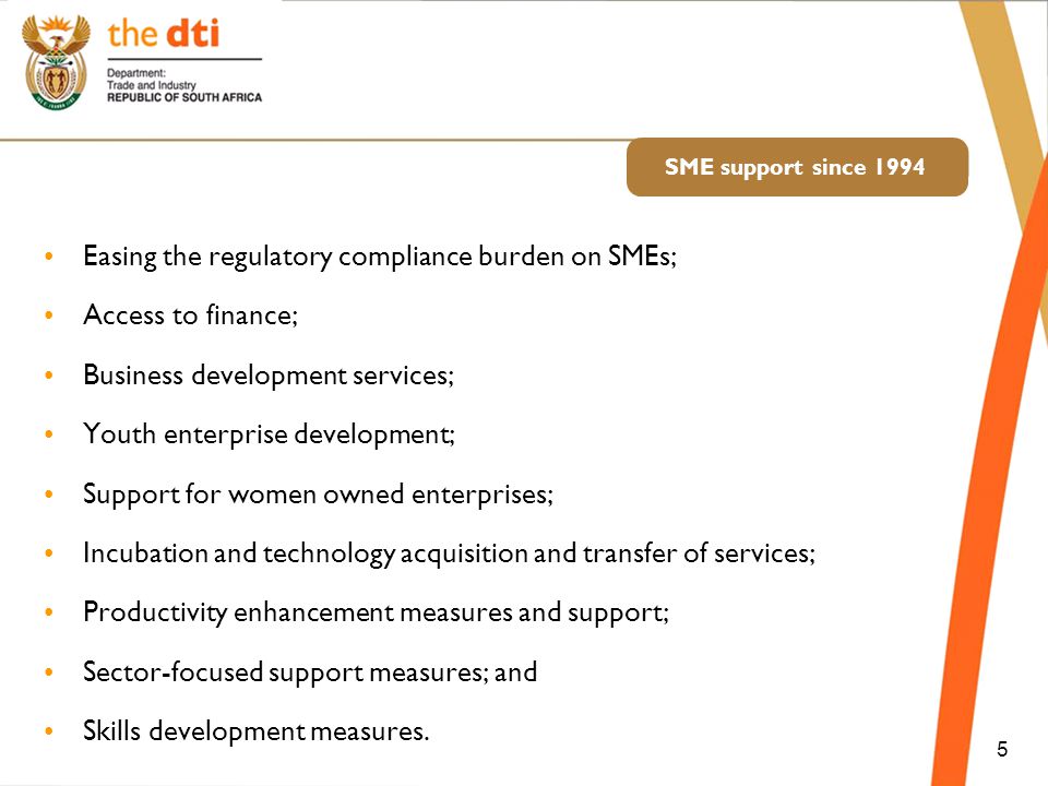 SME support since 1994 Easing the regulatory compliance burden on SMEs; Access to finance; Business development services; Youth enterprise development; Support for women owned enterprises; Incubation and technology acquisition and transfer of services; Productivity enhancement measures and support; Sector-focused support measures; and Skills development measures.