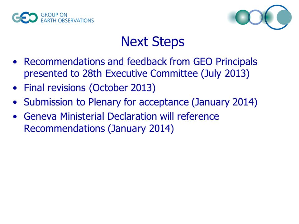 Next Steps Recommendations and feedback from GEO Principals presented to 28th Executive Committee (July 2013) Final revisions (October 2013) Submission to Plenary for acceptance (January 2014) Geneva Ministerial Declaration will reference Recommendations (January 2014)