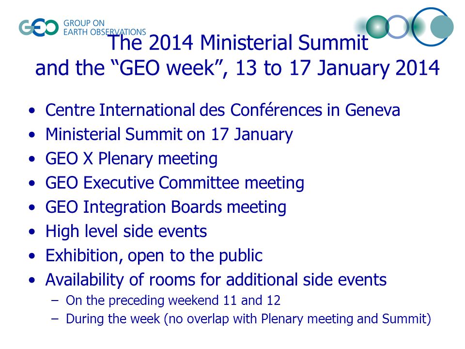 The 2014 Ministerial Summit and the GEO week , 13 to 17 January 2014 Centre International des Conférences in Geneva Ministerial Summit on 17 January GEO X Plenary meeting GEO Executive Committee meeting GEO Integration Boards meeting High level side events Exhibition, open to the public Availability of rooms for additional side events –On the preceding weekend 11 and 12 –During the week (no overlap with Plenary meeting and Summit)