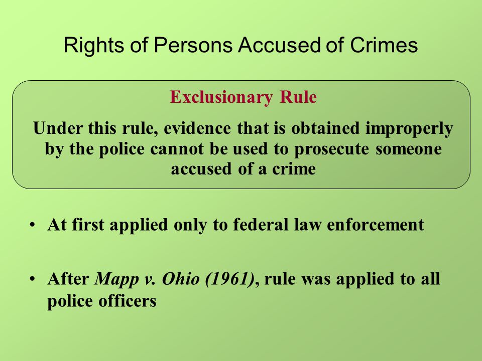 Rights of Persons Accused of Crimes Exclusionary Rule Under this rule, evidence that is obtained improperly by the police cannot be used to prosecute someone accused of a crime At first applied only to federal law enforcement After Mapp v.