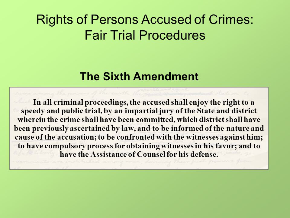 Rights of Persons Accused of Crimes: Fair Trial Procedures In all criminal proceedings, the accused shall enjoy the right to a speedy and public trial, by an impartial jury of the State and district wherein the crime shall have been committed, which district shall have been previously ascertained by law, and to be informed of the nature and cause of the accusation; to be confronted with the witnesses against him; to have compulsory process for obtaining witnesses in his favor; and to have the Assistance of Counsel for his defense.
