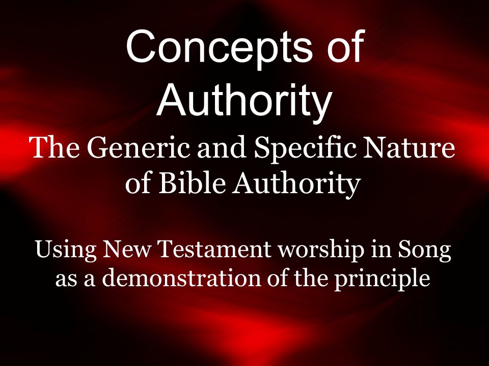 Concepts of Authority The Generic and Specific Nature of Bible Authority Using New Testament worship in Song as a demonstration of the principle