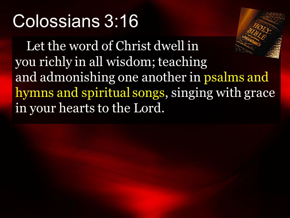 Colossians 3:16 Let the word of Christ dwell in you richly in all wisdom; teaching and admonishing one another in psalms and hymns and spiritual songs, singing with grace in your hearts to the Lord.