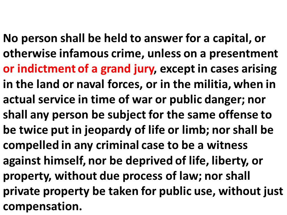 No person shall be held to answer for a capital, or otherwise infamous crime, unless on a presentment or indictment of a grand jury, except in cases arising in the land or naval forces, or in the militia, when in actual service in time of war or public danger; nor shall any person be subject for the same offense to be twice put in jeopardy of life or limb; nor shall be compelled in any criminal case to be a witness against himself, nor be deprived of life, liberty, or property, without due process of law; nor shall private property be taken for public use, without just compensation.
