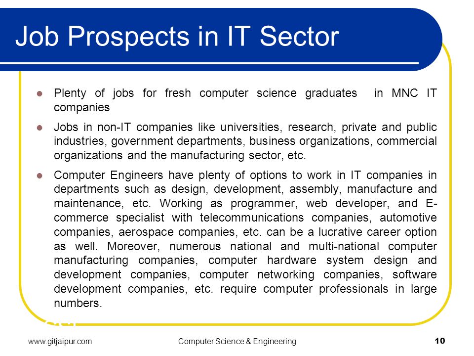Job Prospects in IT Sector Plenty of jobs for fresh computer science graduates in MNC IT companies Jobs in non-IT companies like universities, research, private and public industries, government departments, business organizations, commercial organizations and the manufacturing sector, etc.