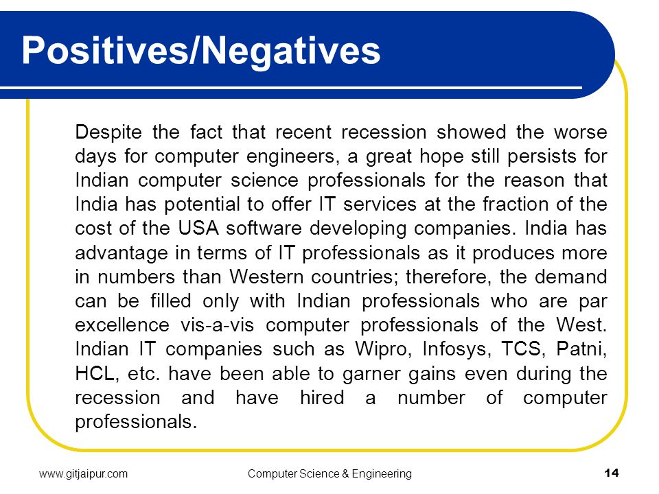 Positives/Negatives Despite the fact that recent recession showed the worse days for computer engineers, a great hope still persists for Indian computer science professionals for the reason that India has potential to offer IT services at the fraction of the cost of the USA software developing companies.