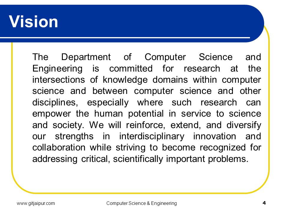 Vision The Department of Computer Science and Engineering is committed for research at the intersections of knowledge domains within computer science and between computer science and other disciplines, especially where such research can empower the human potential in service to science and society.