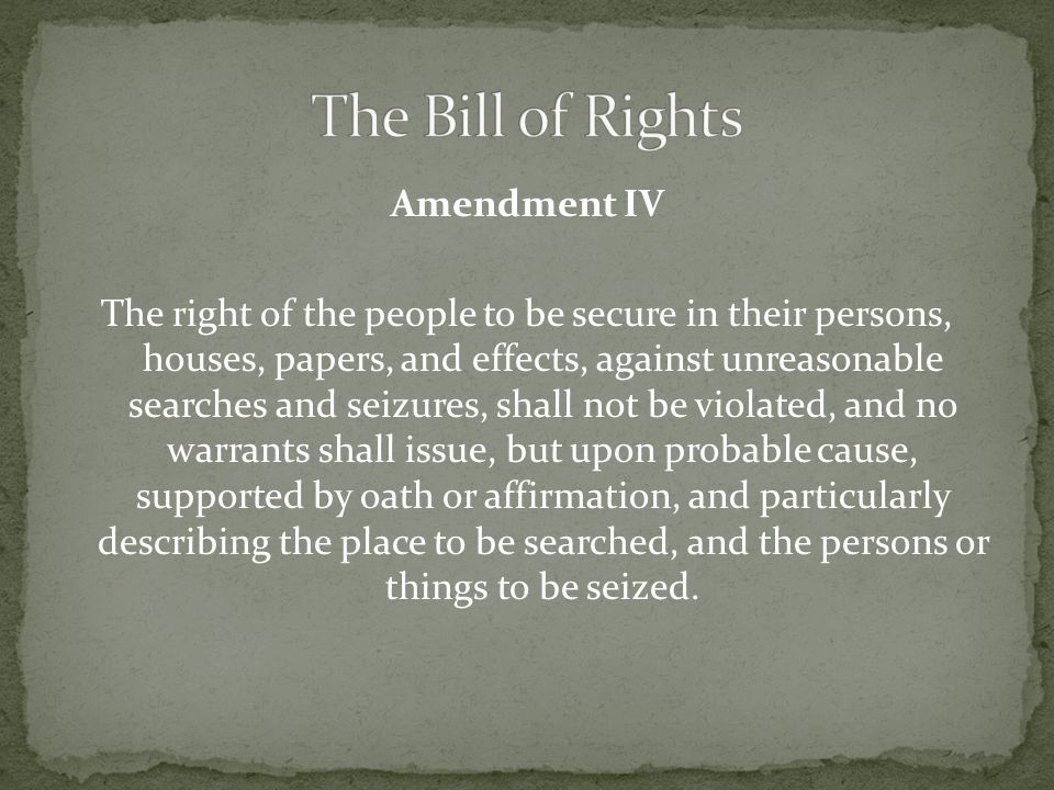 Amendment IV The right of the people to be secure in their persons, houses, papers, and effects, against unreasonable searches and seizures, shall not be violated, and no warrants shall issue, but upon probable cause, supported by oath or affirmation, and particularly describing the place to be searched, and the persons or things to be seized.