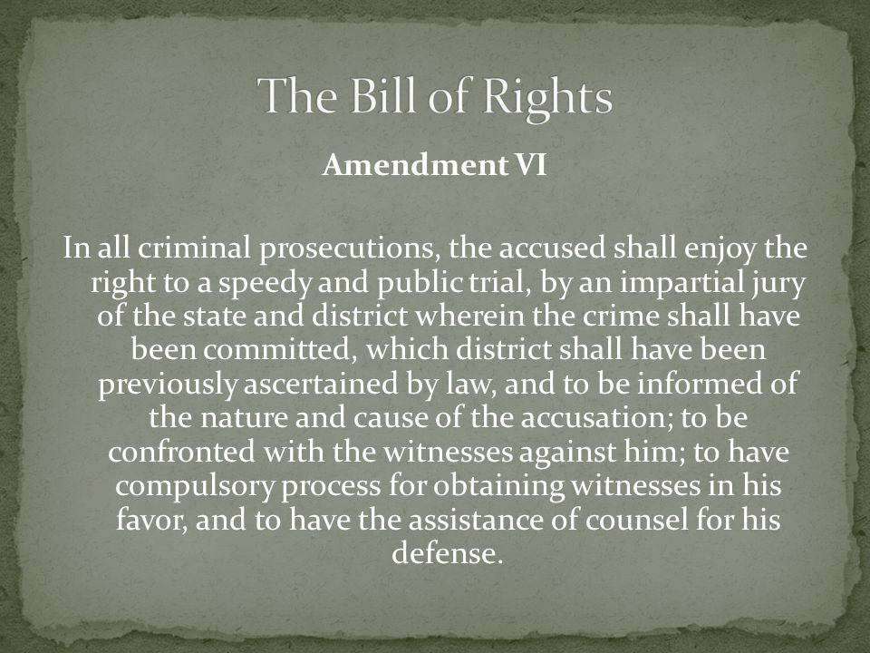 Amendment VI In all criminal prosecutions, the accused shall enjoy the right to a speedy and public trial, by an impartial jury of the state and district wherein the crime shall have been committed, which district shall have been previously ascertained by law, and to be informed of the nature and cause of the accusation; to be confronted with the witnesses against him; to have compulsory process for obtaining witnesses in his favor, and to have the assistance of counsel for his defense.