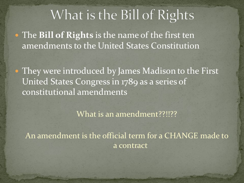The Bill of Rights is the name of the first ten amendments to the United States Constitution They were introduced by James Madison to the First United States Congress in 1789 as a series of constitutional amendments What is an amendment !! .