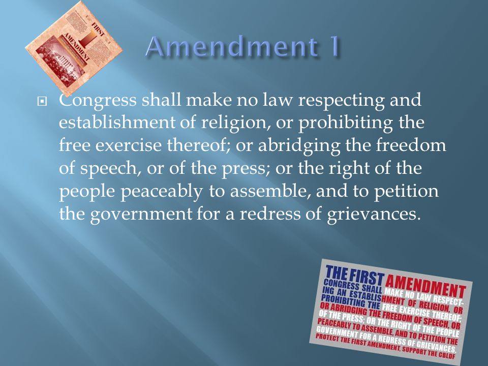 Congress shall make no law respecting and establishment of religion, or prohibiting the free exercise thereof; or abridging the freedom of speech, or of the press; or the right of the people peaceably to assemble, and to petition the government for a redress of grievances.