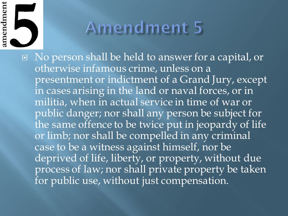  No person shall be held to answer for a capital, or otherwise infamous crime, unless on a presentment or indictment of a Grand Jury, except in cases arising in the land or naval forces, or in militia, when in actual service in time of war or public danger; nor shall any person be subject for the same offence to be twice put in jeopardy of life or limb; nor shall be compelled in any criminal case to be a witness against himself, nor be deprived of life, liberty, or property, without due process of law; nor shall private property be taken for public use, without just compensation.